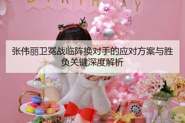 张伟丽卫冕战临阵换对手的应对方案与胜负关键深度解析