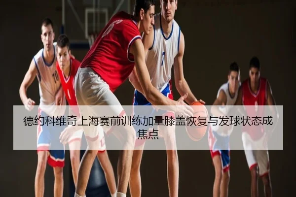 德约科维奇上海赛前训练加量膝盖恢复与发球状态成焦点