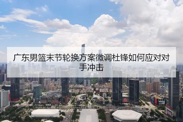 广东男篮末节轮换方案微调杜锋如何应对对手冲击